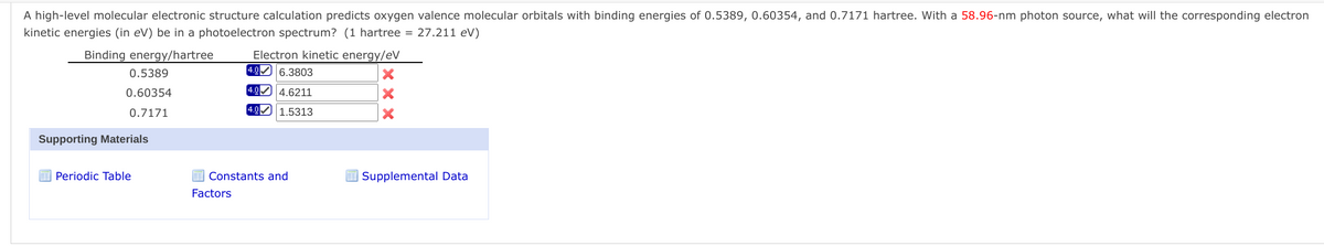 A high-level molecular electronic structure calculation predicts oxygen valence molecular orbitals with binding energies of 0.5389, 0.60354, and 0.7171 hartree. With a 58.96-nm photon source, what will the corresponding electron
kinetic energies (in eV) be in a photoelectron spectrum? (1 hartree = 27.211 eV)
Binding energy/hartree
Electron kinetic energy/eV
4.0 6.3803
0.5389
0.60354
4.0 4.6211
0.7171
[4.0 1.5313
Supporting Materials
Periodic Table
Constants and
| Supplemental Data
Factors
