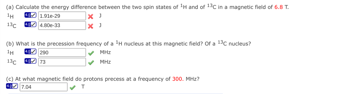 (a) Calculate the energy difference between the two spin states of 1H and of 13C in a magnetic field of 6.8 T.
1H
4.0 1.91e-29
X J
13C
4.80e-33
X J
(b) What is the precession frequency of a 'H nucleus at this magnetic field? Of a 13C nucleus?
1H
4.0 290
MHz
13C
4.0 73
MHz
(c) At what magnetic field do protons precess at a frequency of 300. MHz?
[4.0 7.04
