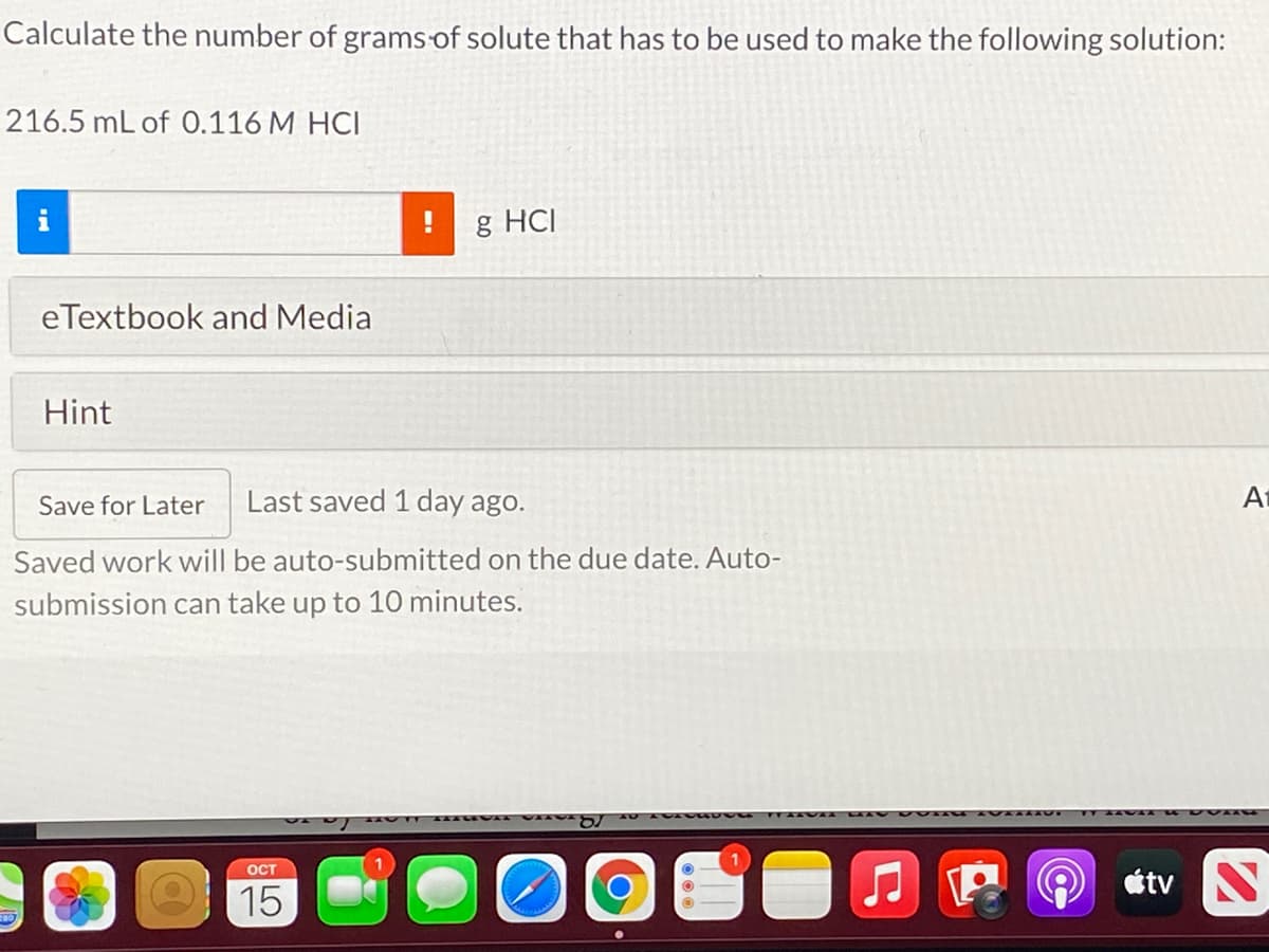 Calculate the number of grams of solute that has to be used to make the following solution:
216.5 mL of 0.116 M HCI
g HCI
eTextbook and Media
Hint
Save for Later
Last saved 1 day ago.
At
Saved work will be auto-submitted on the due date. Auto-
submission can take up to 10 minutes.
OCT
15
