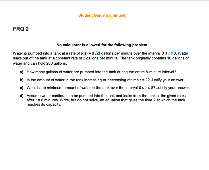 Student Guide (continued)
FRQ 2
No calculator is allowed for the following problem.
Water is pumped into a tank at a rate of R(t) = 8V2i gallons per minute over the interval 0 sts 8. Water
leaks out of the tank at a constant rate of 2 gallons per minute. The tank originally contains 10 gallons of
water and can hold 200 gallons.
a) How many gallons of water are pumped into the tank during the entire 8-minute interval?
b) Is the amount of water in the tank increasing or decreasing at time t = 2? Justify your answer.
c) What is the minimum amount of water in the tank over the interval 0sts 8? Justify your answer.
d) Assume water continues to be pumped into the tank and leaks from the tank at the given rates
after t = 8 minutes. Write, but do not solve, an equation that gives the time k at which the tank
reaches its capacity.
