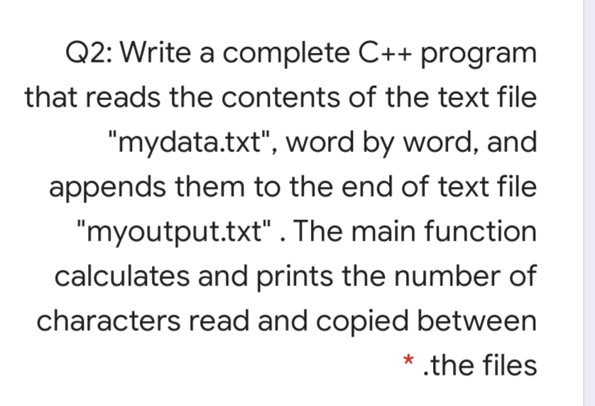 Q2: Write a complete C++ program
that reads the contents of the text file
"mydata.txt", word by word, and
appends them to the end of text file
"myoutput.txt" . The main function
calculates and prints the number of
characters read and copied between
* .the files
