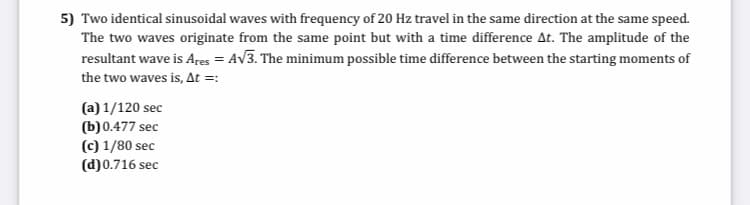 5) Two identical sinusoidal waves with frequency of 20 Hz travel in the same direction at the same speed.
The two waves originate from the same point but with a time difference At. The amplitude of the
resultant wave is Ares = AV3. The minimum possible time difference between the starting moments of
the two waves is, At =:
(a) 1/120 sec
(b)0.477 sec
(c) 1/80 sec
(d)0.716 sec
