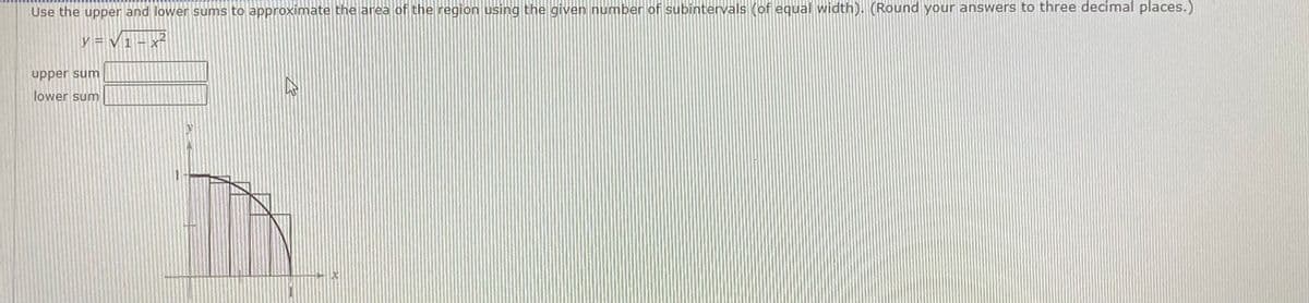 Use the upper and lower sums to approximate the area of the region using the given number of subintervals (of equal width). (Round your answers to three decimal places.)
12
y = V 1
upper sum
lower sum
