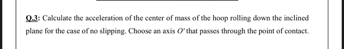 Q.3: Calculate the acceleration of the center of mass of the hoop rolling down the inclined
plane for the case of no slipping. Choose an axis O' that passes through the point of contact.
