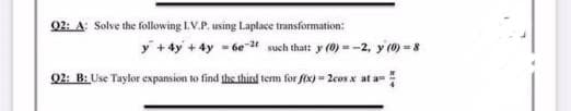 02: A: Solve the following I.V.P. using Laplace transformation:
y +4y +4y = 6e# such that: y (0) = -2, y(0) =8
02: B: Use Taylor expansion to find the third term for fex) - 2cosx at a-

