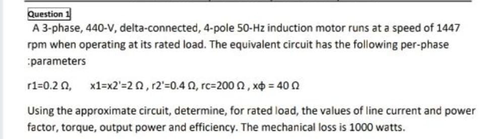 Question 1
A 3-phase, 440-V, delta-connected, 4-pole 50-Hz induction motor runs at a speed of 1447
rpm when operating at its rated load. The equivalent circuit has the following per-phase
parameters
r1=0.2 Q,
x1=x2'=2 0, r2'=0.4 0, rc=200 n, xo = 400
Using the approximate circuit, determine, for rated load, the values of line current and power
factor, torque, output power and efficiency. The mechanical loss is 1000 watts.
