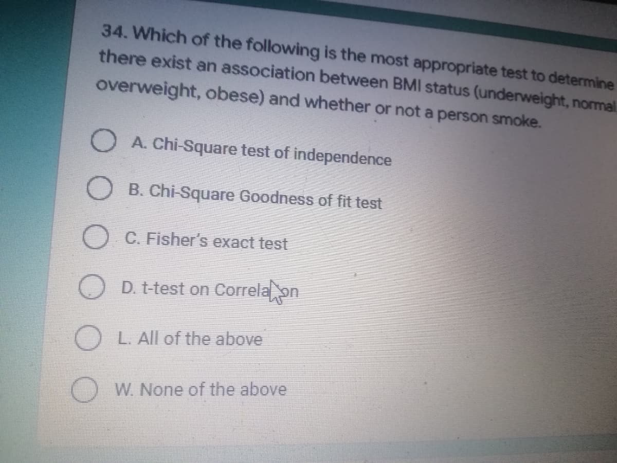 34. Which of the following is the most appropriate test to determine
there exist an association between BMI status (underweight, normal
overweight, obese) and whether or not a person smoke.
A. Chi-Square test of independence
B. Chi-Square Goodness of fit test
Fisher's exact test
D. t-test on Correla on
L. All of the above
W. None of the above