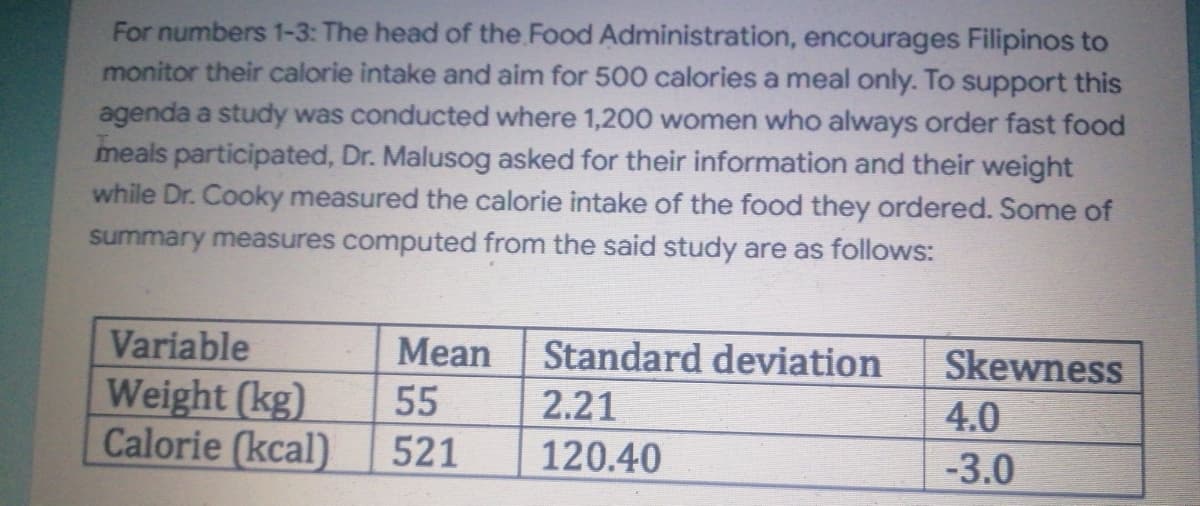 For numbers 1-3: The head of the Food Administration, encourages Filipinos to
monitor their calorie intake and aim for 500 calories a meal only. To support this
agenda a study was conducted where 1,200 women who always order fast food
meals participated, Dr. Malusog asked for their information and their weight
while Dr. Cooky measured the calorie intake of the food they ordered. Some of
summary measures computed from the said study are as follows:
Variable
Mean
Standard deviation
Skewness
Weight (kg)
55
2.21
4.0
Calorie (kcal)
521
120.40
-3.0