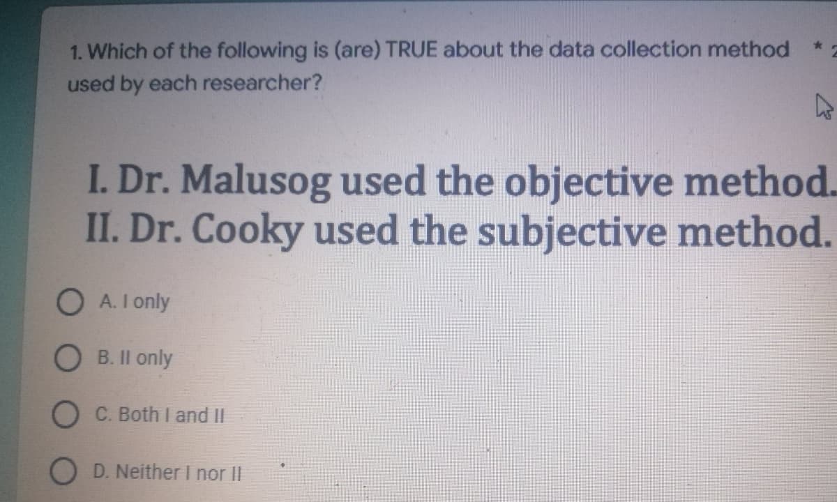 1. Which of the following is (are) TRUE about the data collection method
used by each researcher?
4
I. Dr. Malusog used the objective method.
II. Dr. Cooky used the subjective method.
A. I only
OB. II only
O C. Both I and II
OD. Neither I nor II