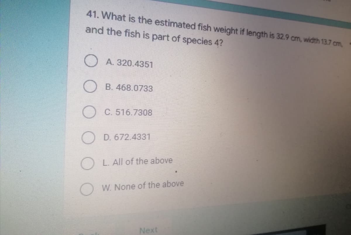 41. What is the estimated fish weight if length is 32.9 cm, width 13.7 cm,
and the fish is part of species 4?
A. 320.4351
OB. 468.0733
O C. 516.7308
OD. 672.4331
OL. All of the above
OW. None of the above
Next