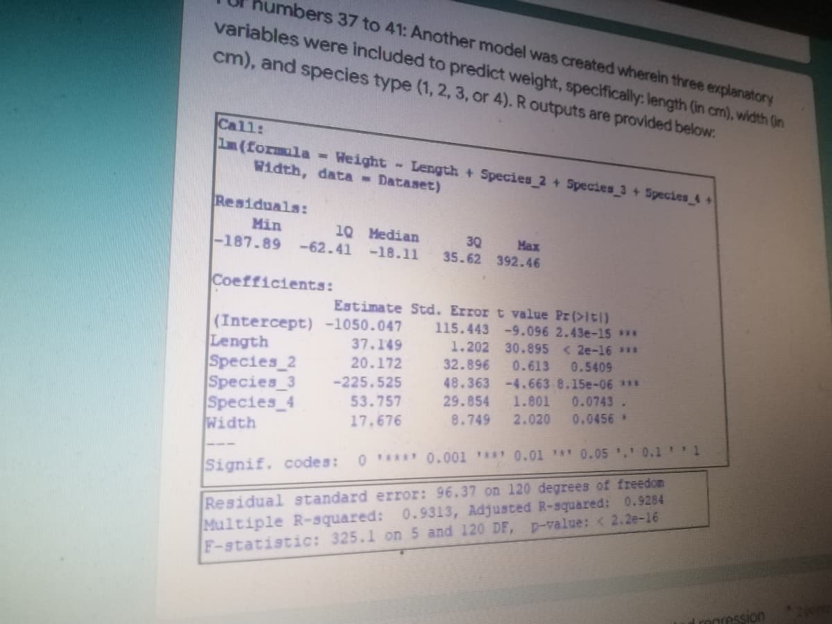 humbers 37 to 41: Another model was created wherein three explanatory
variables were included to predict weight, specifically: length (in cm), width (in
cm), and species type (1, 2, 3, or 4). R outputs are provided below:
Call:
im (formula = Weight-Length + Species 2 + Species 3+ Species 4+
Width, data Dataset)
Residuals:
Min
10 Median
30
-187.89 -62.41 -18.11
Max
35.62 392.46
Coefficients:
Estimate Std. Error t value Pr(>iti)
115.443 -9.096 2.43e-15 ***
(Intercept) -1050.047
Length
37.149
1.202 30.895 <2e-16 ***
20.172
32.896 0.613 0.5409
Species 2
Species_3 -225.525
53.757
48.363 -4.663 8.15e-06 ***
29.854 1.801 0.0743
0.0456 *
Species_4
Width
17.676
8.749 2.020
0 ***** 0.001 **** 0.01 *** 0.05 .' 0.1'' 1
Signif. codes:
Residual standard error: 96.37 on 120 degrees of freedom
Multiple R-squared: 0.9313, Adjusted R-squared: 0.9284
F-statistic: 325.1 on 5 and 120 DF, p-value: <2.2e-16
Tropression