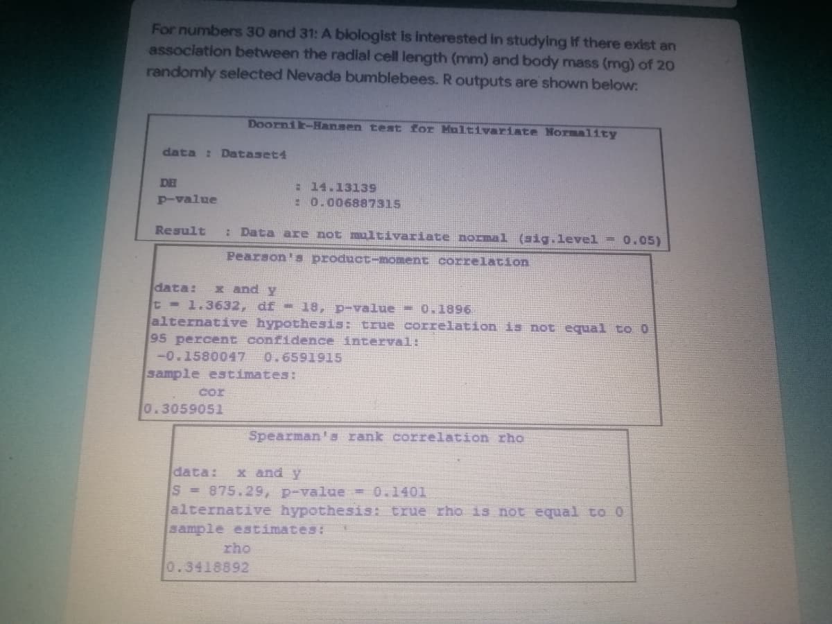 For numbers 30 and 31: A biologist is interested in studying if there exist an
association between the radial cell length (mm) and body mass (mg) of 20
randomly selected Nevada bumblebees. R outputs are shown below:
Doornik-Hansen test for Multivariate Normality
data: Dataset4
DE
14.13139
p-value
: 0.006887315
Result : Data are not multivariate normal (sig.level = 0.05)
Pearson's product-moment correlation
data: x and y
t = 1.3632, df - 18, p-value - 0.1896
alternative hypothesis: true correlation is not equal to 0
95 percent confidence interval:
-0.1580047 0.6591915
sample estimates:
0.3059051
Spearman's rank correlation rho
data: x and y
S = 875.29, p-value = 0.1401
alternative hypothesis: true rho is not equal to 0
sample estimates:
0.3418892