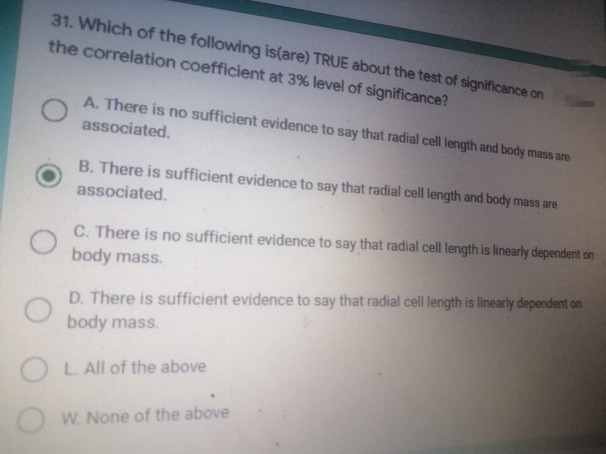 31. Which of the following is(are) TRUE about the test of significance on
the correlation coefficient at 3% level of significance?
A. There is no sufficient evidence to say that radial cell length and body mass are
associated.
B. There is sufficient evidence to say that radial cell length and body mass are
associated.
C. There is no sufficient evidence to say that radial cell length is linearly dependent on
body mass.
D. There is sufficient evidence to say that radial cell length is linearly dependent on
body mass.
OL. All of the above
W. None of the above