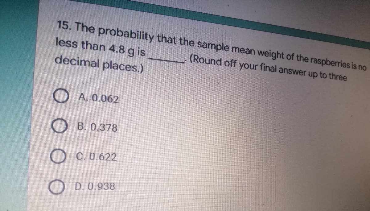 15. The probability that the sample mean weight of the raspberries is no
(Round off your final answer up to three
less than 4.8 g is
decimal places.)
A. 0.062
B. 0.378
C. 0.622
D. 0.938