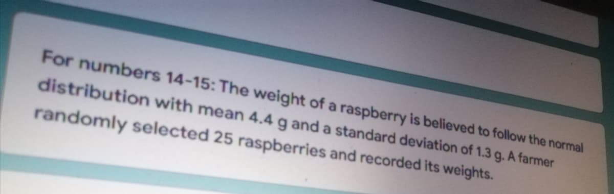 A farmer
For numbers 14-15: The weight of a raspberry is believed to follow the normal
distribution with mean 4.4 g and a standard deviation of 1.3
randomly selected 25 raspberries and recorded its weights.