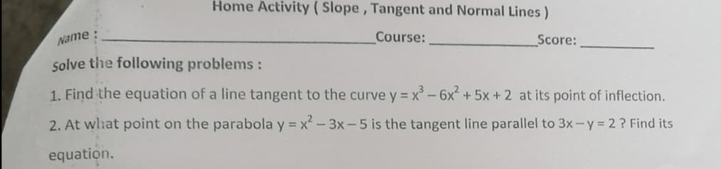 Home Activity ( Slope , Tangent and Normal Lines)
Name
Course:
Score:
solve the following problems:
1. Find the equation of a line tangent to the curve y = x - 6x + 5x + 2 at its point of inflection.
2. At whhat point on the parabola y = x- 3x-5 is the tangent line parallel to 3x-y = 2 ? Find its
equation.
