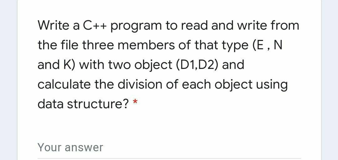 Write a C++ program to read and write from
the file three members of that type (E,
N
and K) with two object (D1,D2) and
calculate the division of each object using
data structure? *
Your answer

