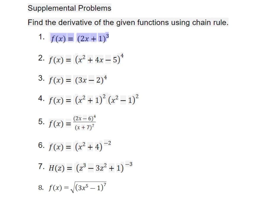 Supplemental Problems
Find the derivative of the given functions using chain rule.
1. f(x) = (2x + 1)
2. f(x) = (x² + 4x – 5)*
3. f(x) = (3x – 2)*
%3D
4. f(x) = (x² + 1)° (x² – 1)²
%3D
|
5. f(x) =
(2x – 6)*
(x + 7)7
%3D
6. f(x) = (x² + 4)¯
%3D
-3
7. H(2) = (z³ – 3z² + 1)
%3D
-
8. f(x) = (3x5 – 1)"
