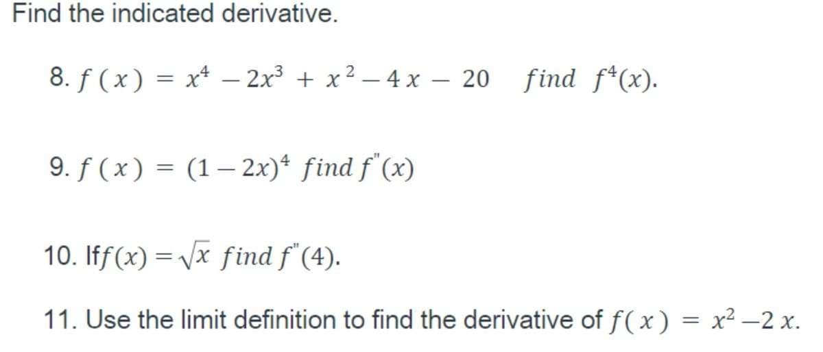 Find the indicated derivative.
8. f ( x) = x* – 2x³ + x
- 4 x – 20 find f*(x).
9. f ( x) = (1– 2x)* find f'(x)
|
10. Iff(x) = Vx find f'(4).
11. Use the limit definition to find the derivative of f(x) = x² –2 x.

