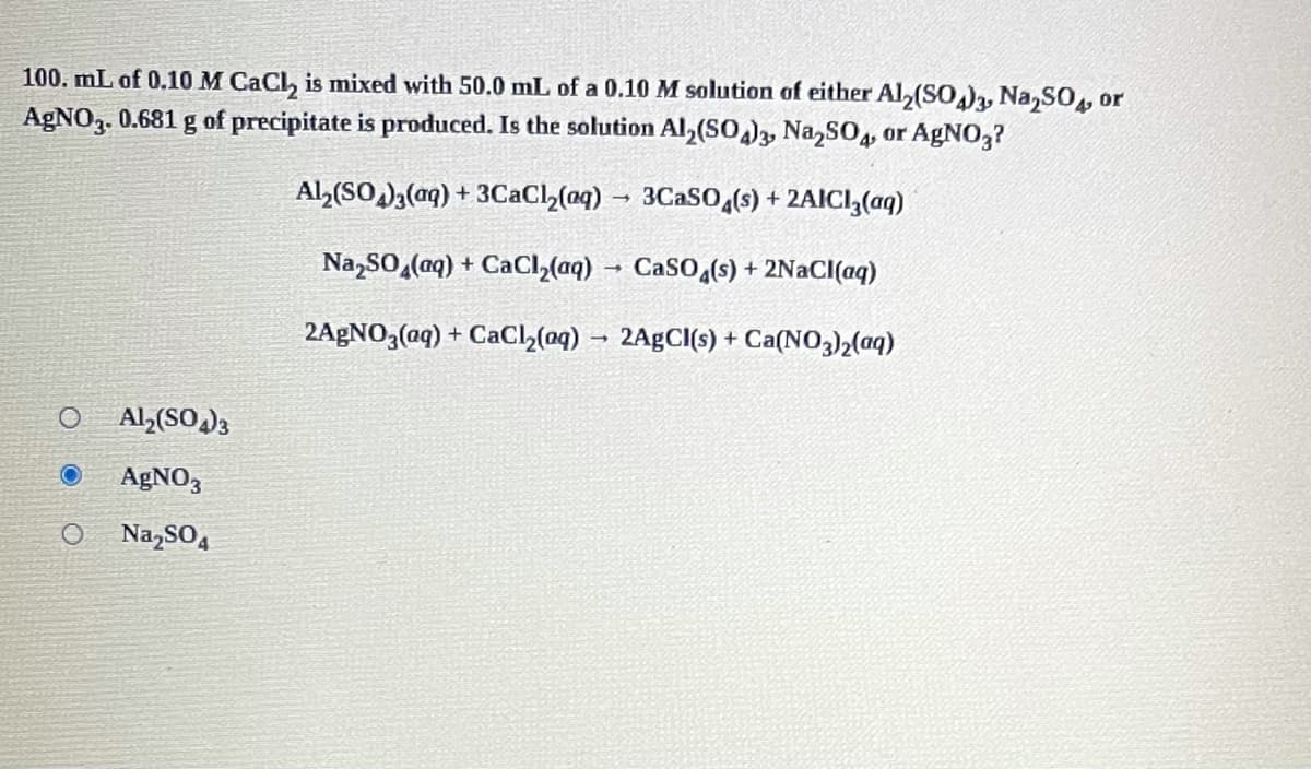 100. mL of 0.10 M CaCl, is mixed with 50.0 mL of a 0.10 M solution of either Al,(SO,), Na,SO, or
AGNO3. 0.681 g of precipitate is produced. Is the solution Al,(SO)3, Na,SO4, or AGNO,3?
Al,(SO)3(aq) + 3CaCl,(aq) → 3CASO,(s) + 2AICI,(aq)
Na,SO (aq) + CaCI,(aq) → CaSO,(s) + 2NaCI(aq)
2AGNO,(aq) + CaCl,(oq) – 2A£CI(s) + Ca(NO3)2(aq)
Al,(SO)3
AGNO3
Na,SO4
