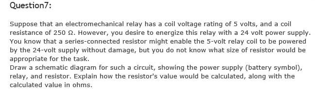 Question7:
Suppose that an electromechanical relay has a coil voltage rating of 5 volts, and a coil
resistance of 250 2. However, you desire to energize this relay with a 24 volt power supply.
You know that a series-connected resistor might enable the 5-volt relay coil to be powered
by the 24-volt supply without damage, but you do not know what size of resistor would be
appropriate for the task.
Draw a schematic diagram for such a circuit, showing the power supply (battery symbol),
relay, and resistor. Explain how the resistor's value would be calculated, along with the
calculated value in ohms.
