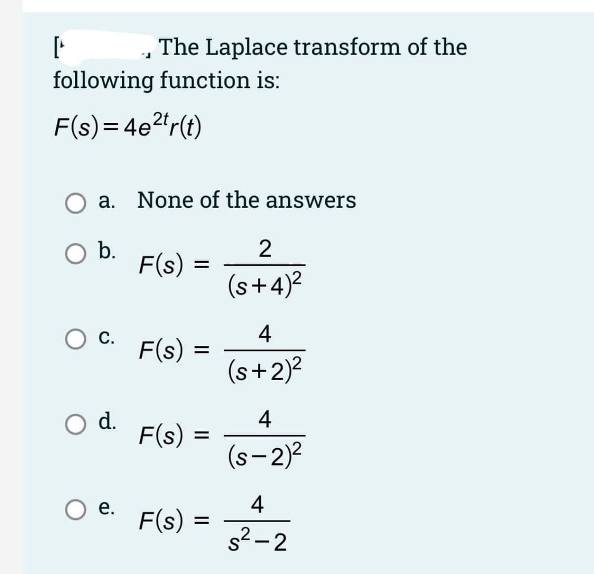 The Laplace transform of the
following function is:
F(s)= 4e2*r(t)
O a. None of the answers
b.
2
F(s) =
(s+4)?
С.
4
F(s)
(s+2)?
4
O d.
F(s):
(s- 2)2
4
F(s) =
е.
s2- 2
