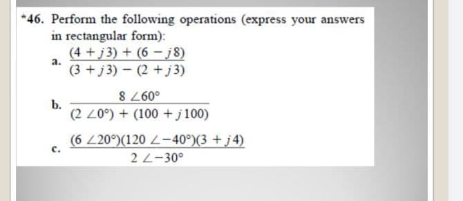 *46. Perform the following operations (express your answers
in rectangular form):
(4 +j 3) + (6 – j 8)
(3 +j3) - (2 +j 3)
a.
b.
(2 20°) + (100 +j100)
o097 8
(6 20°)(120 L-40°)(3 + j4)
2 L-30°
