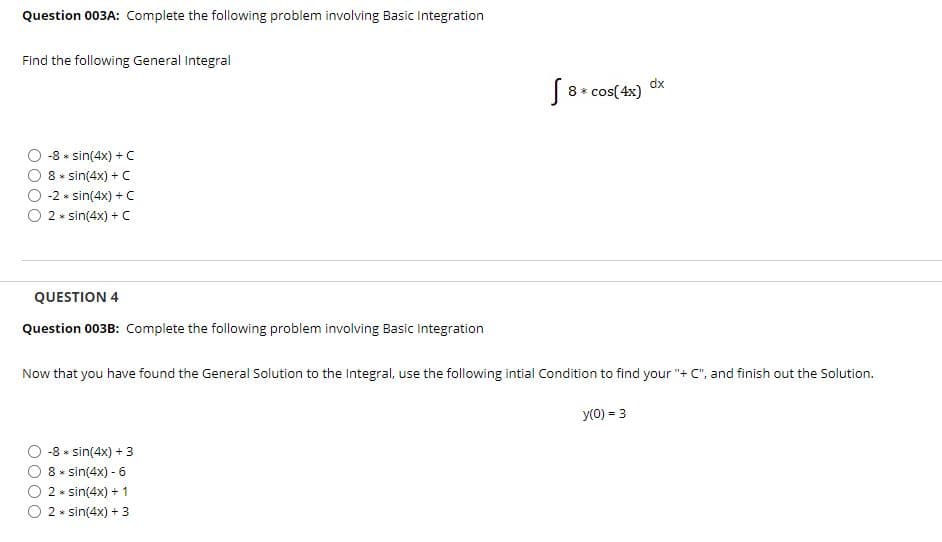 Question 003A: Complete the following problem involving Basic Integration
Find the following General Integral
dx
| 8* cos( 4x)
-8 * sin(4x) + C
8 * sin(4x) + C
-2 * sin(4x) + C
2 * sin(4x) + C
QUESTION 4
Question 003B: Complete the following problem involving Basic Integration
Now that you have found the General Solution to the Integral, use the following intial Condition to find your "+ C", and finish out the Solution.
y(0) = 3
-8 * sin(4x) + 3
8 * sin(4x) - 6
2 * sin(4x) + 1
2 * sin(4x) + 3
