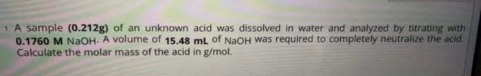 1. A sample (0.212g) of an unknown acid was dissolved in water and analyzed by titrating with
0.1760 M NaOH. A volume of 15.48 mL of NaOH was required to completely neutralize the acid.
Calculate the molar mass of the acid in g/mol.
