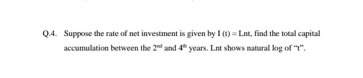 Q.4. Suppose the rate of net investment is given by I (t) = Lnt, find the total capital
accumulation between the 2nd and 4th years. Lnt shows natural log of “t".
