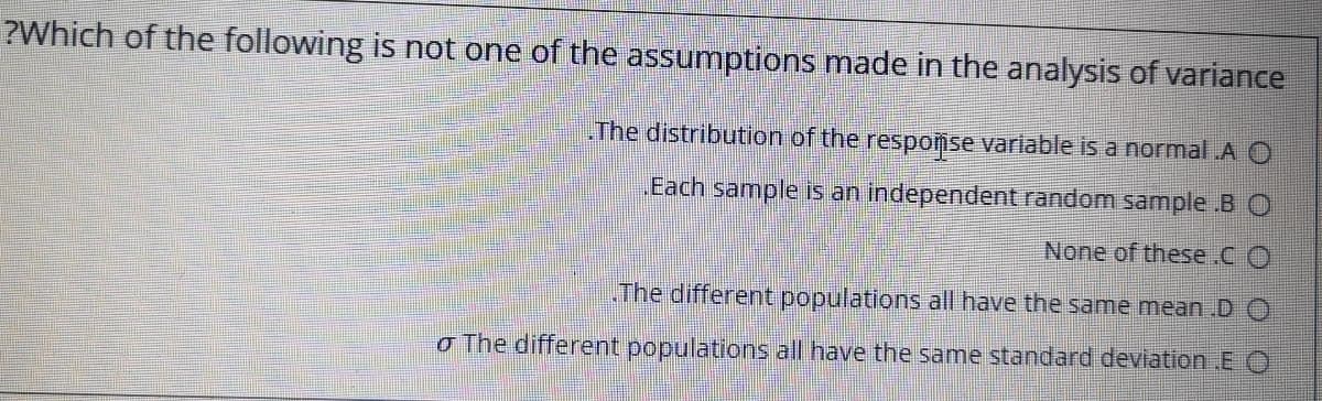 ?Which of the following is not one of the assumptions made in the analysis of variance
The distribution of the respomse variable is a normal A O
Each sample is an independent random sample .B O
None of these.C O
.The different populations all have the same mean .D O
o The different populations all have the same standard deviation E O
