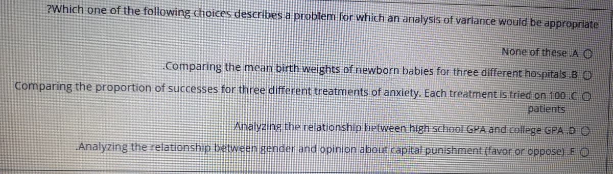 ?Which one of the following choices describes a problem for which an analysis of variance would be appropriate
None of these A O
Comparing the mean birth weights of newborn babies for three different hospitals BO
Comparing the proportion of successes for three different treatments of anxiety. Each treatment is tried on 100CO
patlents
Analyzing the relationship between high school GPA and college GPA D O
Analyzing the relationship between gender and opinion about capital punishment (favor or oppose) E O
