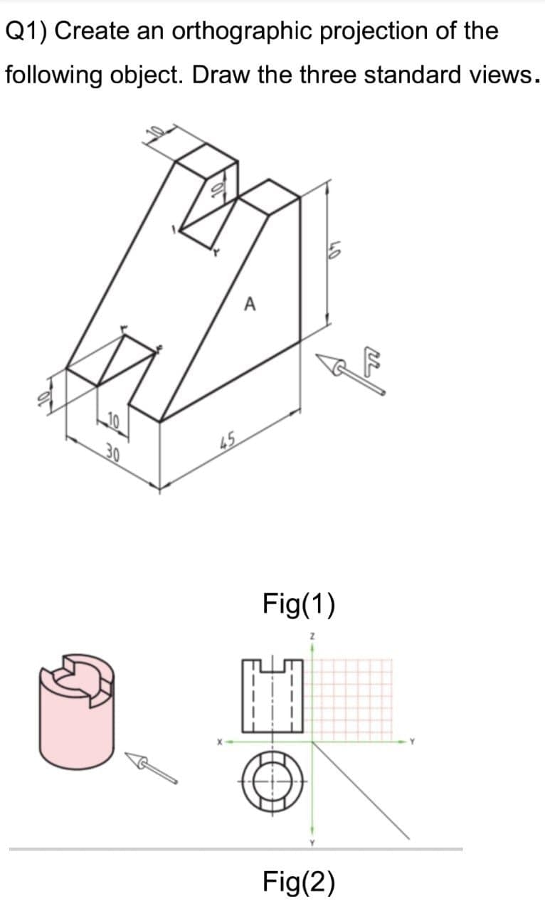 Q1) Create an orthographic projection of the
following object. Draw the three standard views.
A
45
Fig(1)
Fig(2)
