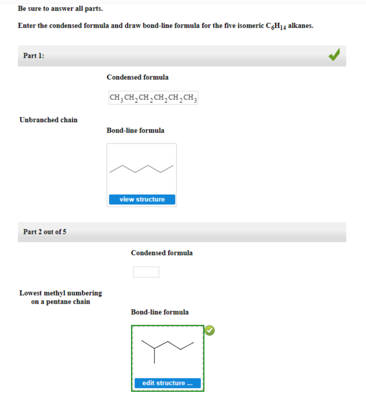 Be sure to answer all parts.
Enter the condensed formula and draw bond-line formula for the five isomeric C6H14 alkanes.
Part 1:
Unbranched chain
Part 2 out of 5
Lowest methyl numbering
on a pentane chain
Condensed formula
CH3CH₂CH₂CH₂CH₂ CH3
Bond-line formula
view structure
Condensed formula
Bond-line formula
edit structure ...