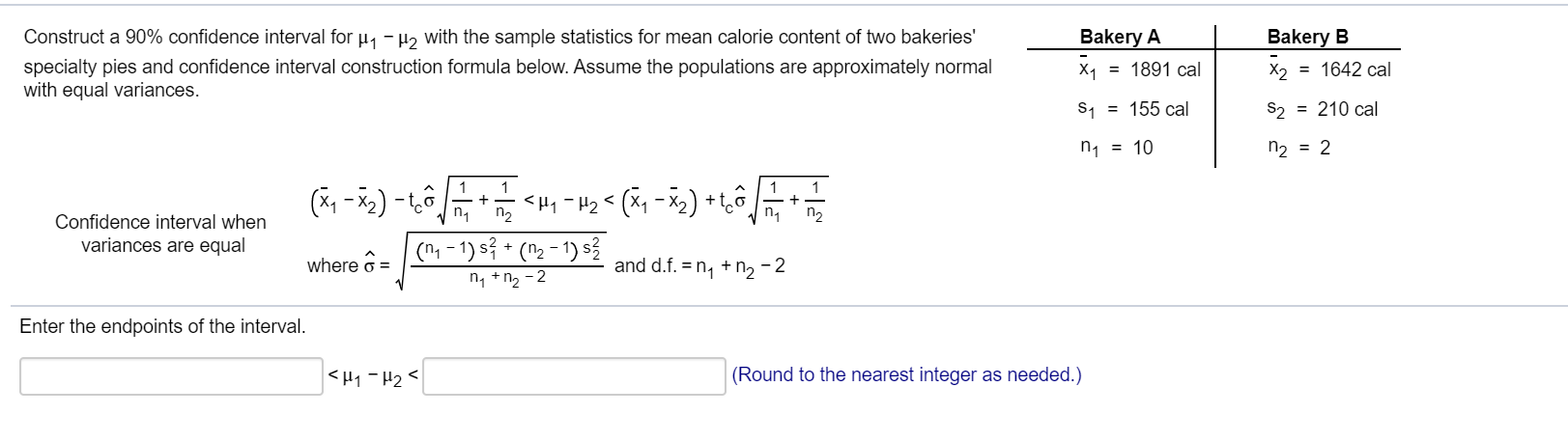 Construct a 90% confidence interval for u, -H2 with the sample statistics for mean calorie content of two bakeries'
Bak
specialty pies and confidence interval construction formula below. Assume the populations are approximately normal
with equal variances.
X1 =
S, =
n1
1
<
Confidence interval when
n2
n2
variances are equal
(1 - 1) s? + (n2 - 1) s?
where ô =
and d.f. = n, +n, - 2
n, +n2 - 2
