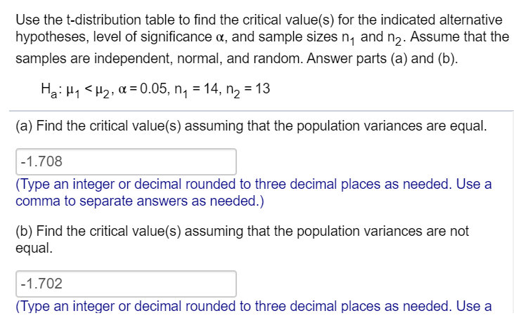 Use the t-distribution table to find the critical value(s) for the indicated alternative
hypotheses, level of significance a, and sample sizes n, and n2. Assume that the
samples are independent, normal, and random. Answer parts (a) and (b).
Ha: H1 <H2, a = 0.05, n, = 14, n, = 13
(a) Find the critical value(s) assuming that the population variances are equal.
-1.708
(Type an integer or decimal rounded to three decimal places as needed. Use a
comma to separate answers as needed.)
(b) Find the critical value(s) assuming that the population variances are not
equal.
-1.702
(Type an integer or decimal rounded to three decimal places as needed. Use a
