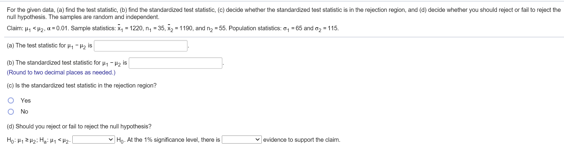 For the given data, (a) find the test statistic, (b) find the standardized test statistic, (c) decide whether the standardized test statistic is in the rejection region, and (d) decide whether you should reject or fail to reject the
null hypothesis. The samples are random and independent.
Claim: µ1 <H2, a = 0.01. Sample statistics: x, = 1220, n, = 35, x2 = 1190, and n2 = 55. Population statistics: o, = 65 and o, = 115.
(a) The test statistic for µ, -H, is
(b) The standardized test statistic for µ, - H2 is
(Round to two decimal places as needed.)
(c) Is the standardized test statistic in the rejection region?
Yes
No
(d) Should you reject or fail to reject the null hypothesis?
Ho:H1ZH2; Ha: H1 <H2•
V Ho. At the 1% significance level, there is
v evidence to support the claim.
