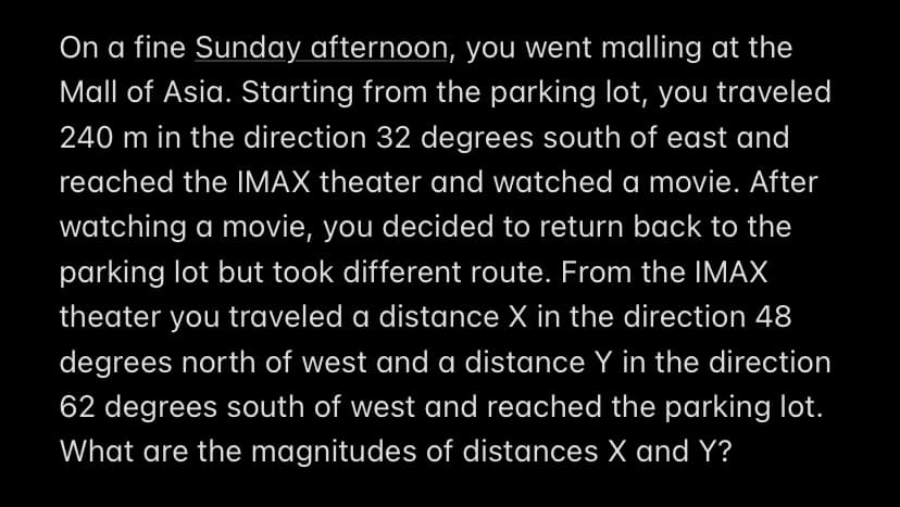 On a fine Sunday afternoon, you went malling at the
Mall of Asia. Starting from the parking lot, you traveled
240 m in the direction 32 degrees south of east and
reached the IMAX theater and watched a movie. After
watching a movie, you decided to return back to the
parking lot but took different route. From the IMAX
theater you traveled a distance X in the direction 48
degrees north of west and a distance Y in the direction
62 degrees south of west and reached the parking lot.
What are the magnitudes of distances X and Y?
