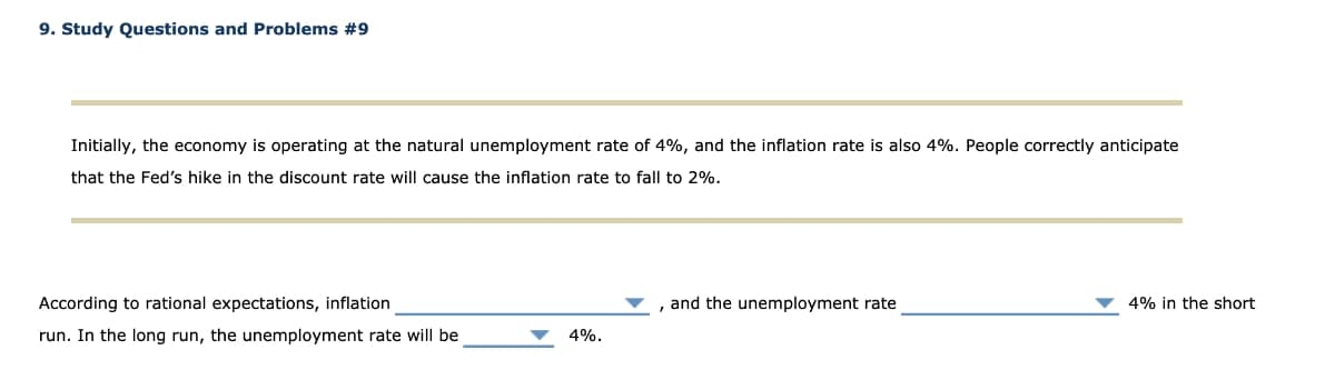 9. Study Questions and Problems #9
Initially, the economy is operating at the natural unemployment rate of 4%, and the inflation rate is also 4%. People correctly anticipate
that the Fed's hike in the discount rate will cause the inflation rate to fall to 2%.
According to rational expectations, inflation
, and the unemployment rate
4% in the short
run. In the long run, the unemployment rate will be
4%.
