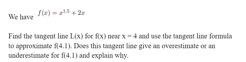 f (x) = x1.5 + 2x.
%3D
We have
Find the tangent line L(x) for f(x) near x = 4 and use the tangent line formula
to approximate f(4.1). Does this tangent line give an overestimate or an
underestimate for f(4.1) and explain why.
