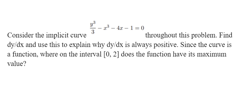 y³
x³ – 4x – 1 = 0
3
|
Consider the implicit curve
dy/dx and use this to explain why dy/dx is always positive. Since the curve is
a function, where on the interval [0, 2] does the function have its maximum
throughout this problem. Find
value?
