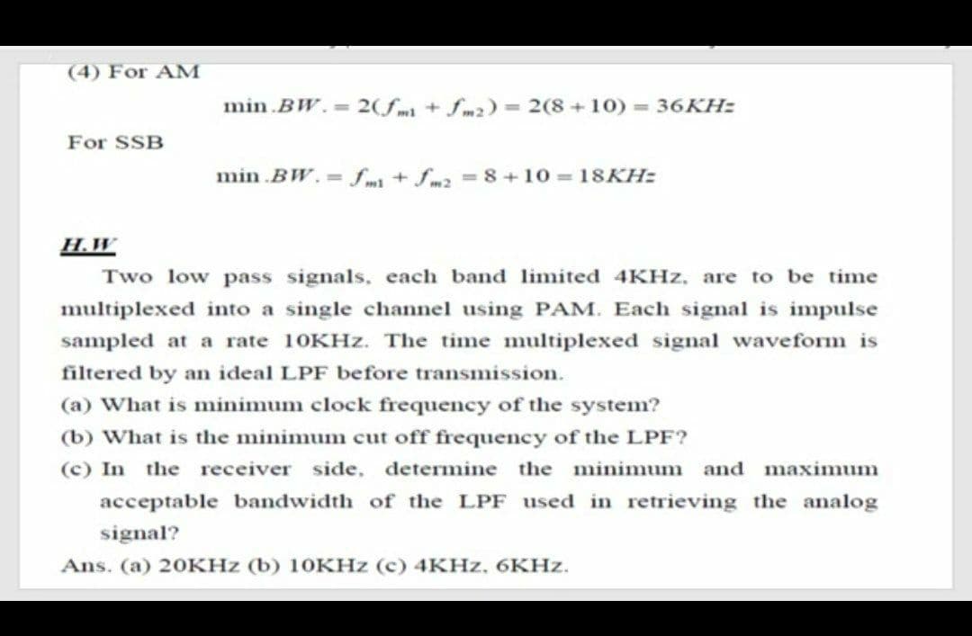 (4) For AM
min .BW.=2(fm+fm2)= 2(8+10) 36KH:
For SSB
min .BW. fm+ fm2 8+10 18KH:
H.W
Two low pass signals, each band limited 4KHZ, are to be time
multiplexed into a single channel using PAM. Each signal is impulse
sampled at a rate 10KHZ. The time multiplexed signal waveform is
filtered by an ideal LPF before transmission.
(a) What is minimum clock frequency of the system?
(b) What is the minimum cut off frequency of the LPF?
(c) In the receiver side, determine the minimum and maximum
acceptable bandwidth of the LPF used in retrieving the analog
signal?
Ans. (a) 20KHZ (b) 1OKHZ (c) 4KHZ, 6KHZ.
