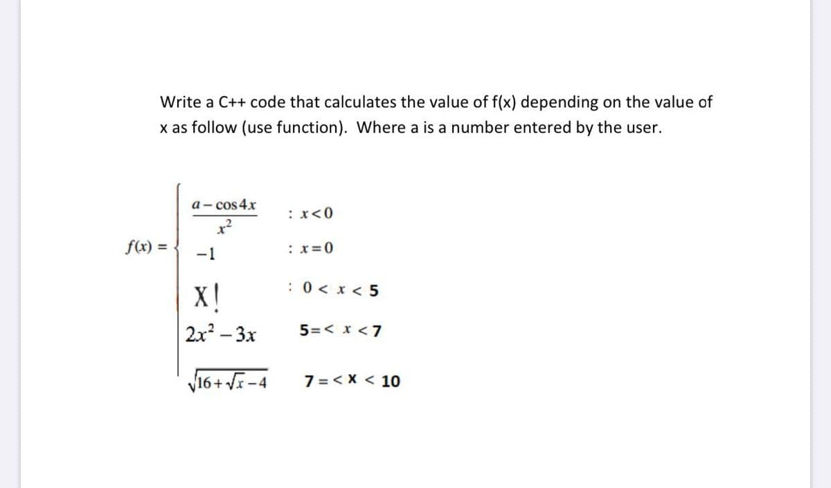 Write a C++ code that calculates the value of f(x) depending on the value of
x as follow (use function). Where a is a number entered
the user.
a- cos 4.x
:x<0
f(x) =
:x=0
-1
:0< x < 5
X!
2x – 3x
5=< x <7
V16+ VE -4
7 =< X < 10
