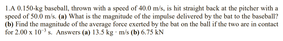 1.A 0.150-kg baseball, thrown with a speed of 40.0 m/s, is hit straight back at the pitcher with a
speed of 50.0 m/s. (a) What is the magnitude of the impulse delivered by the bat to the baseball?
(b) Find the magnitude of the average force exerted by the bat on the ball if the two are in contact
for 2.00 x 10-3 s. Answers (a) 13.5 kg · m/s (b) 6.75 kN
