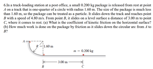 6.In a truck-loading station at a post office, a small 0.200 kg package is released from rest at point
A on a track that is one-quarter of a circle with radius 1.60 m. The size of the package is much less
than 1.60 m, so the package can be treated as a particle. It slides down the track and reaches point
B with a speed of 4.80 m/s. From point B, it slides on a level surface a distance of 3.00 m to point
C, where it comes to rest. (a) What is the coefficient of kinetic friction on the horizontal surface?
(b) How much work is done on the package by friction as it slides down the circular arc from A to
B?
R=j1.60 m
m = 0.200 kg
3.00 m
B
