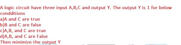 A logic circuit have three input A,B,C and output Y. The output Y is 1 for below
condditions
a)A and C are true
b)B and C are false
c)A,B, and C are true
d)A,B, and C are False
Then minimize the output Y
