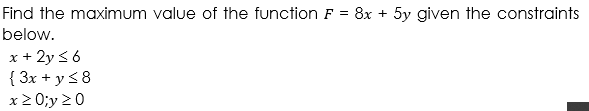 Find the maximum value of the function F = 8x + 5y given the constraints
below.
x + 2y s 6
{ 3x + y <8
x2 0;y 20
