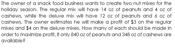The owner of a snack food business wants to create two nut mixes for the
holiday season. The regular mix will have 14 oz of peanuts and 4 oz of
cashews, while the deluxe mix will have 12 oz of peanuts and 6 oz of
cashews. The owner estimates he will make a profit of $3 on the regular
mixes and $4 on the deluxe mixes. How many of each should be made in
order to maximize profit, if only 840 oz of peanuts and 348 oz of cashews are
available?
