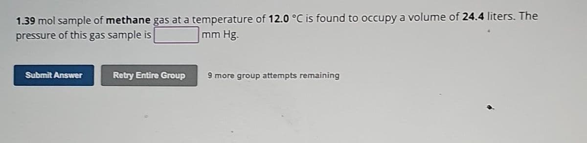 1.39 mol sample of methane gas at a temperature of 12.0 °C is found to occupy a volume of 24.4 liters. The
pressure of this gas sample is
mm Hg.
Submit Answer
Retry Entire Group
9 more group attempts remaining