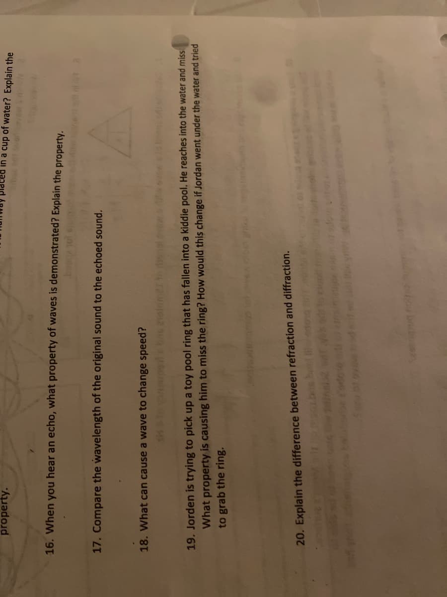 property.
pappid
na cup of water? Explain the
16. When you hear an echo, what property of waves is demonstrated? Explain the property.
17. Compare the wavelength of the original sound to the echoed sound.
18. What can cause a wave to change speed?
19. Jorden is trying to pick up a toy pool ring that has fallen into a kiddie pool. He reaches into the water and miss
What property is causing him to miss the ring? How would this change if Jordan went under the water and tried
to grab the ring.
20. Explain the difference between refraction and diffraction.
